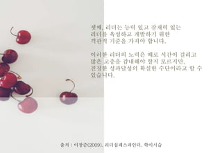 셋째, 리더는 능력 있고 잠재력 있는
리더를 육성하고 개발하기 위한
객관적 기준을 가져야 합니다.
이러한 리더의 노력은 때로 시간이 걸리고
많은 고충을 감내해야 할지 모르지만,
진정한 성과달성의 확실한 수단이라고 할 수
있습니다.
출처 : 이창준(2009). 리더십패스파인더. 학이시습
 