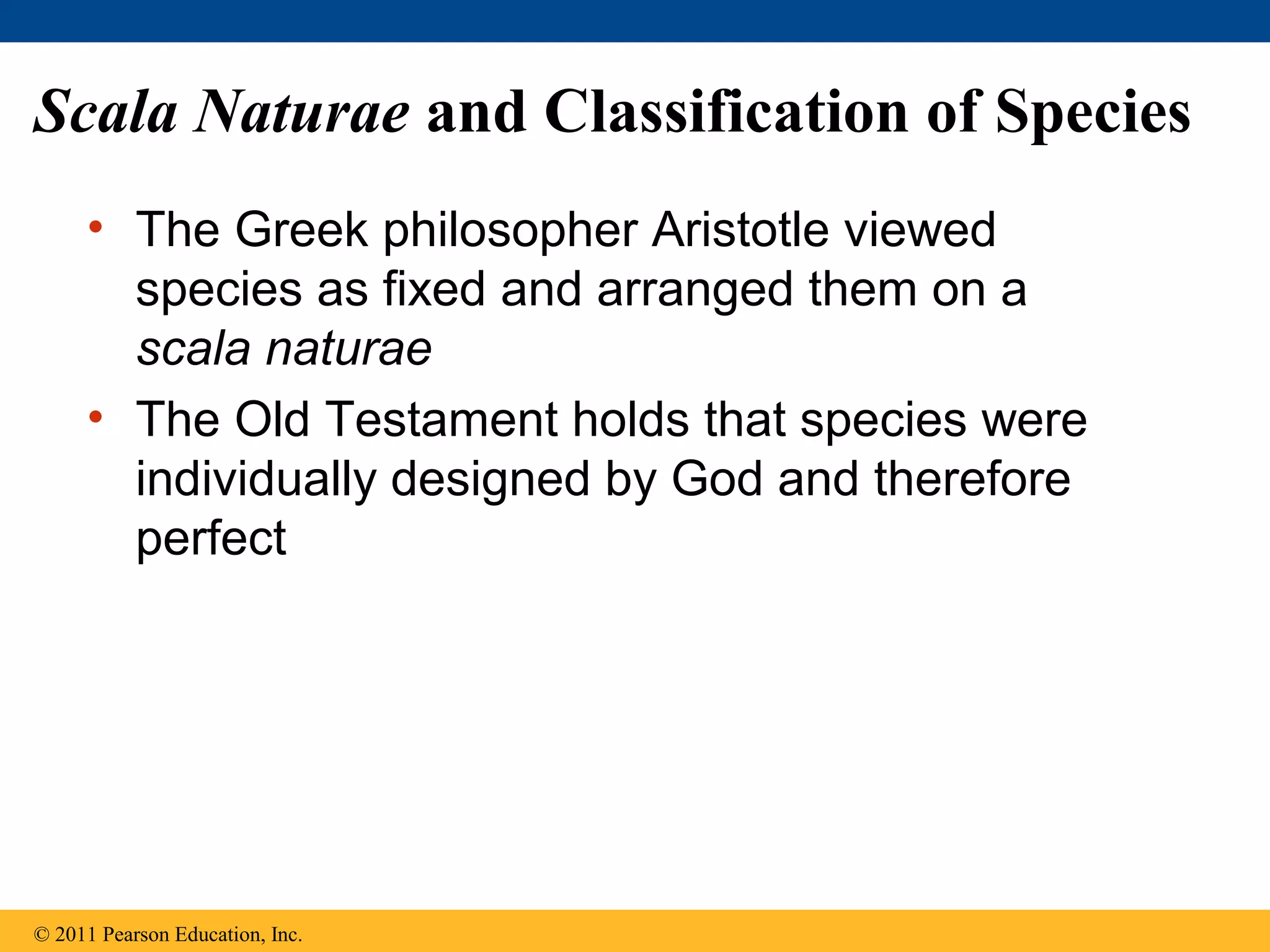 Scala Naturae and Classification of Species
• The Greek philosopher Aristotle viewed
species as fixed and arranged them on a
scala naturae
• The Old Testament holds that species were
individually designed by God and therefore
perfect
© 2011 Pearson Education, Inc.
 