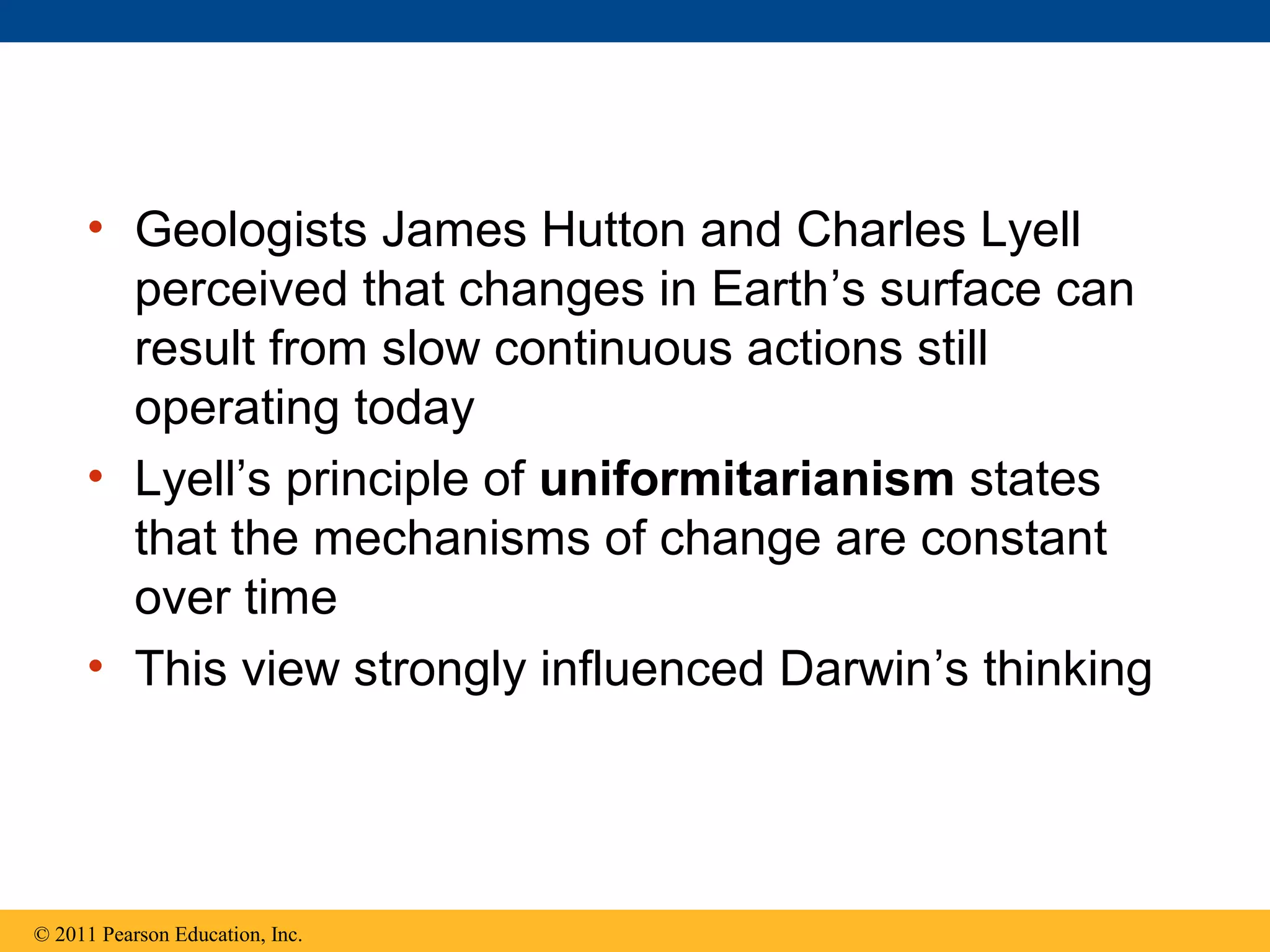 • Geologists James Hutton and Charles Lyell
perceived that changes in Earth’s surface can
result from slow continuous actions still
operating today
• Lyell’s principle of uniformitarianism states
that the mechanisms of change are constant
over time
• This view strongly influenced Darwin’s thinking
© 2011 Pearson Education, Inc.
 