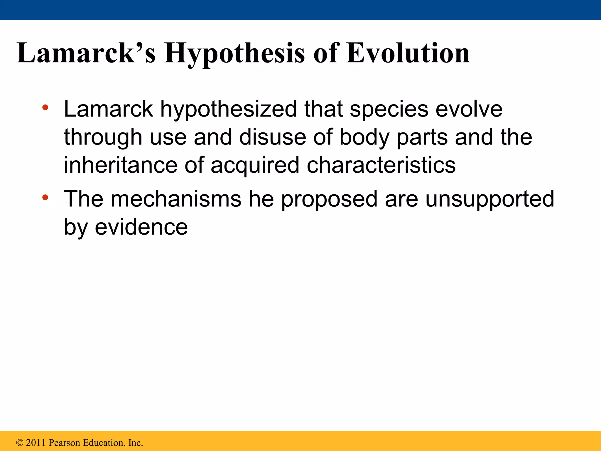 Lamarck’s Hypothesis of Evolution
• Lamarck hypothesized that species evolve
through use and disuse of body parts and the
inheritance of acquired characteristics
• The mechanisms he proposed are unsupported
by evidence
© 2011 Pearson Education, Inc.
 