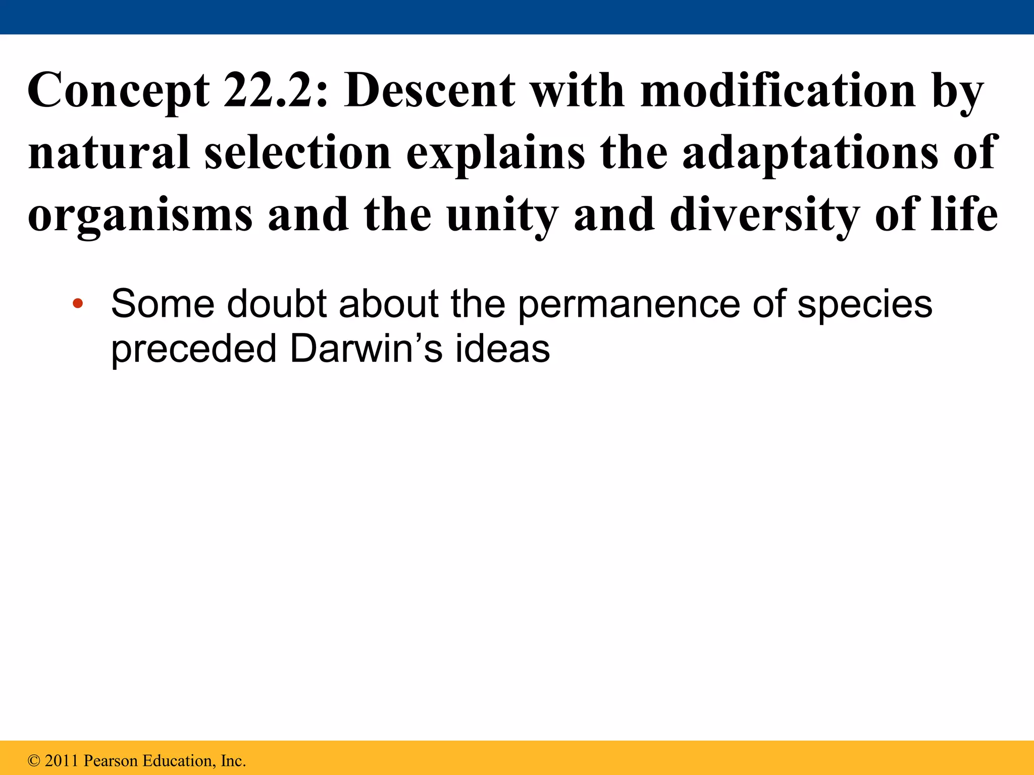 • Some doubt about the permanence of species
preceded Darwin’s ideas
Concept 22.2: Descent with modification by
natural selection explains the adaptations of
organisms and the unity and diversity of life
© 2011 Pearson Education, Inc.
 