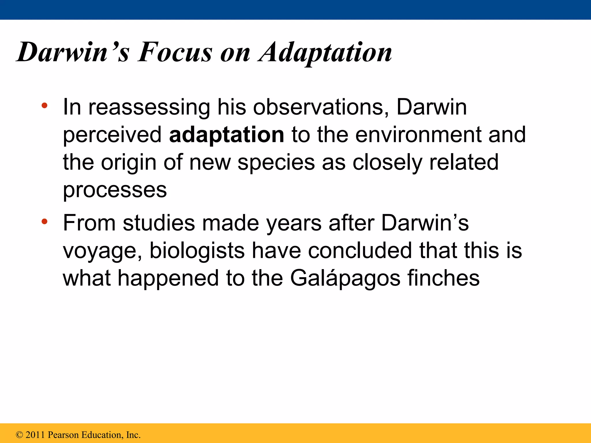 Darwin’s Focus on Adaptation
• In reassessing his observations, Darwin
perceived adaptation to the environment and
the origin of new species as closely related
processes
• From studies made years after Darwin’s
voyage, biologists have concluded that this is
what happened to the Galápagos finches
© 2011 Pearson Education, Inc.
 