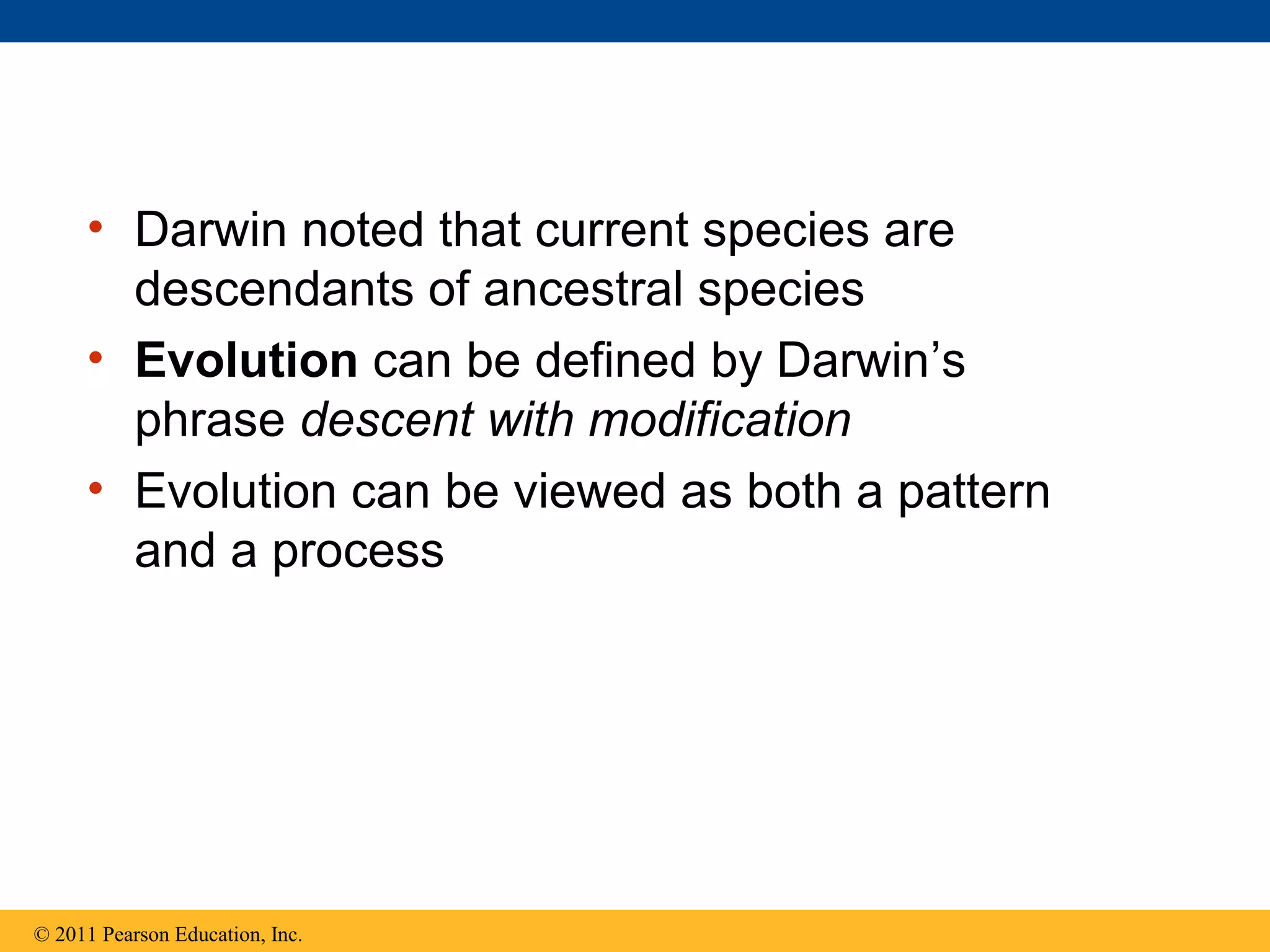 • Darwin noted that current species are
descendants of ancestral species
• Evolution can be defined by Darwin’s
phrase descent with modification
• Evolution can be viewed as both a pattern
and a process
© 2011 Pearson Education, Inc.
 