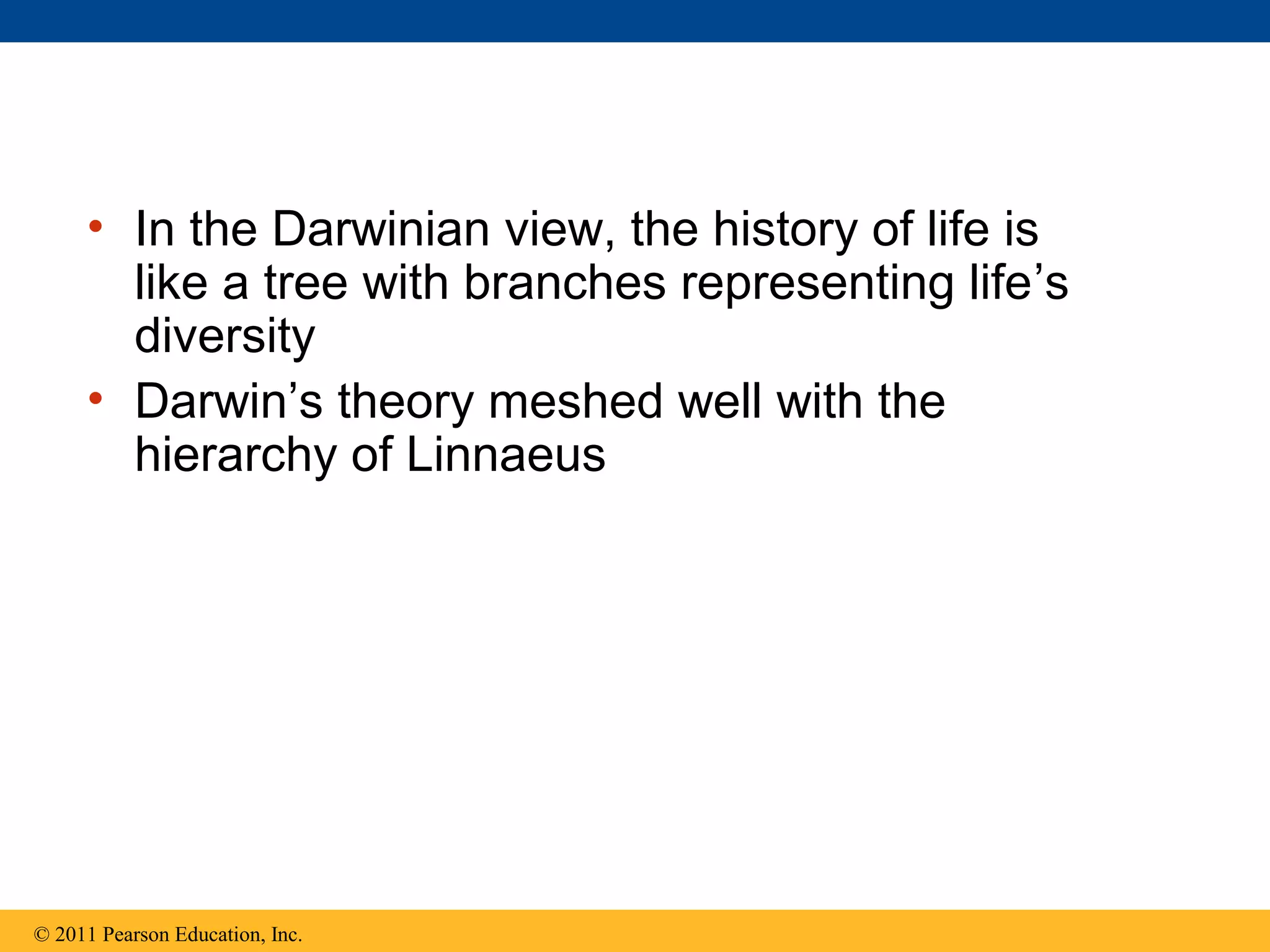 • In the Darwinian view, the history of life is
like a tree with branches representing life’s
diversity
• Darwin’s theory meshed well with the
hierarchy of Linnaeus
© 2011 Pearson Education, Inc.
 