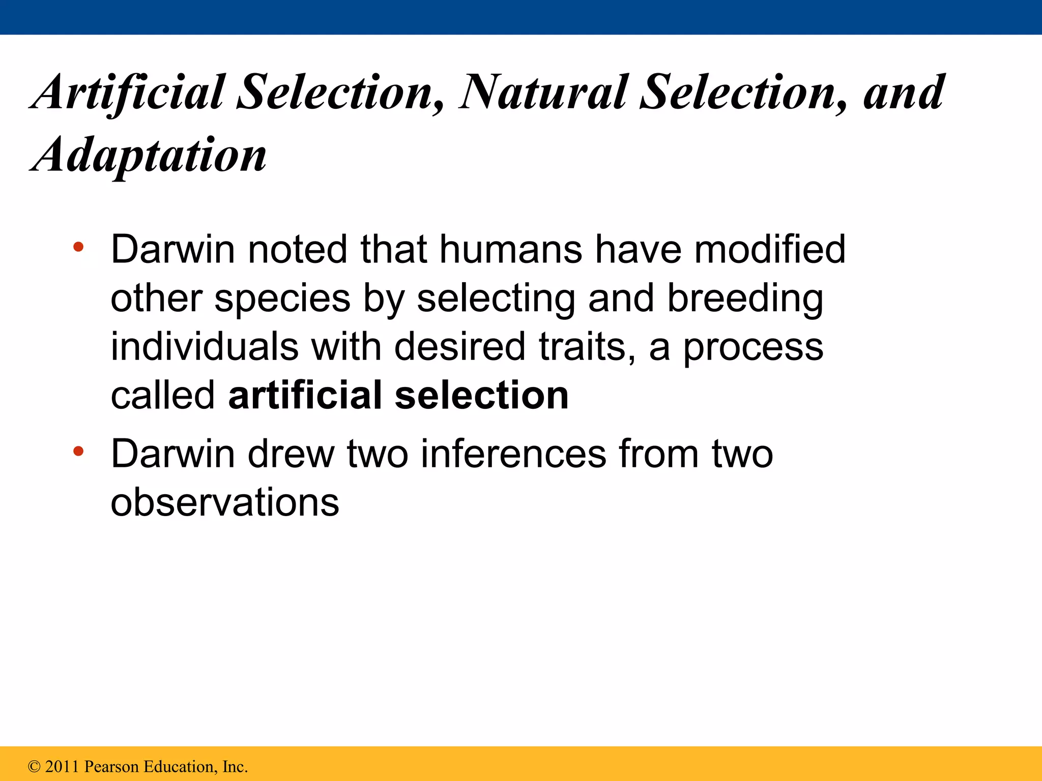 Artificial Selection, Natural Selection, and
Adaptation
• Darwin noted that humans have modified
other species by selecting and breeding
individuals with desired traits, a process
called artificial selection
• Darwin drew two inferences from two
observations
© 2011 Pearson Education, Inc.
 