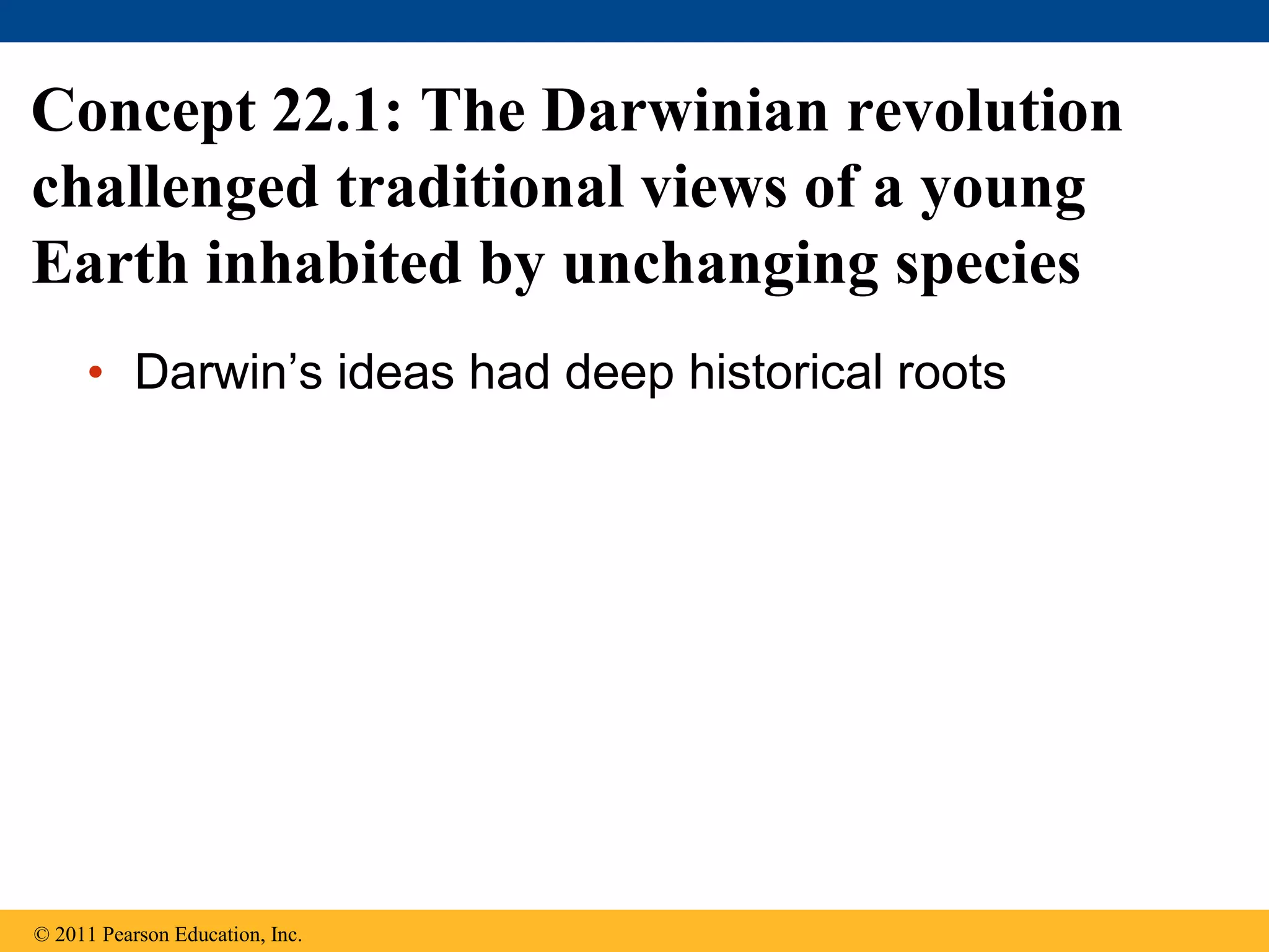 • Darwin’s ideas had deep historical roots
Concept 22.1: The Darwinian revolution
challenged traditional views of a young
Earth inhabited by unchanging species
© 2011 Pearson Education, Inc.
 