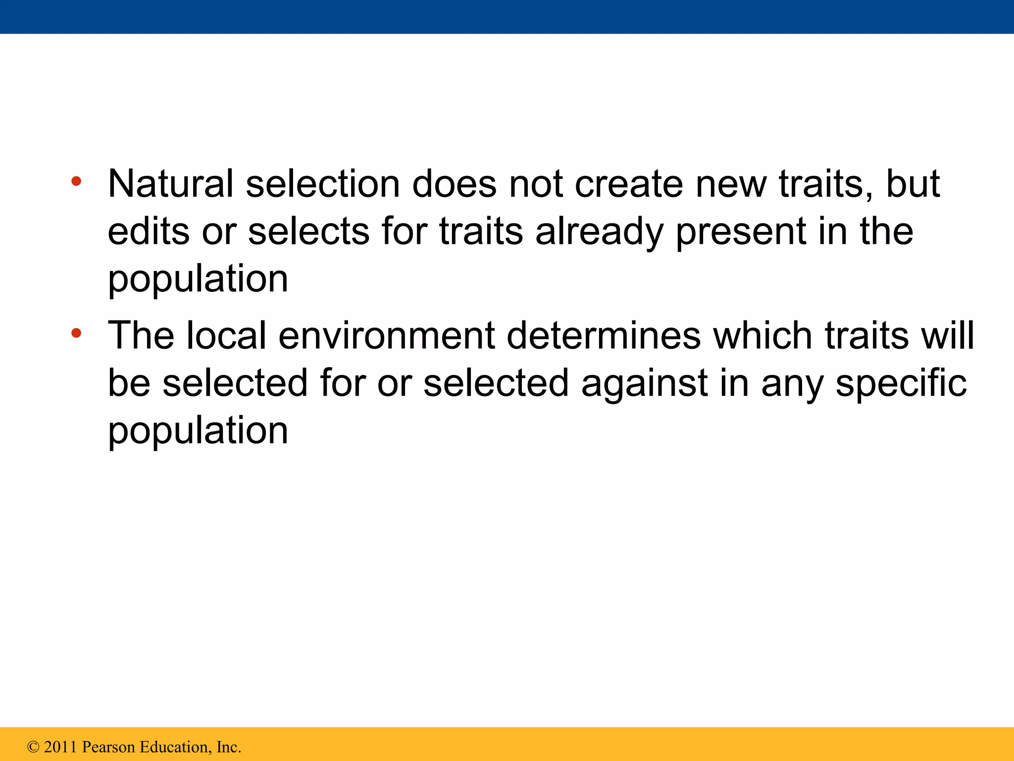 • Natural selection does not create new traits, but
edits or selects for traits already present in the
population
• The local environment determines which traits will
be selected for or selected against in any specific
population
© 2011 Pearson Education, Inc.
 