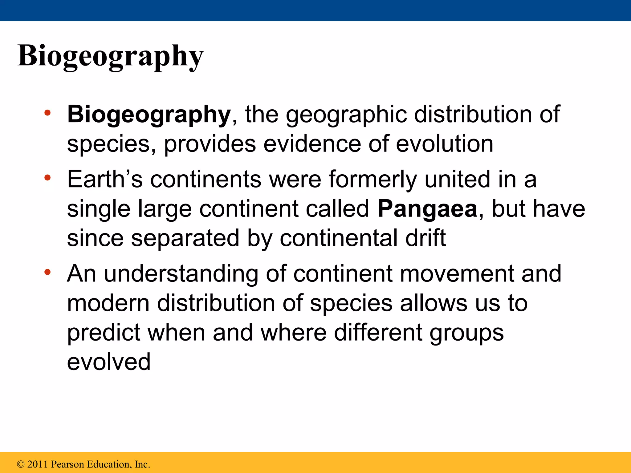 Biogeography
• Biogeography, the geographic distribution of
species, provides evidence of evolution
• Earth’s continents were formerly united in a
single large continent called Pangaea, but have
since separated by continental drift
• An understanding of continent movement and
modern distribution of species allows us to
predict when and where different groups
evolved
© 2011 Pearson Education, Inc.
 