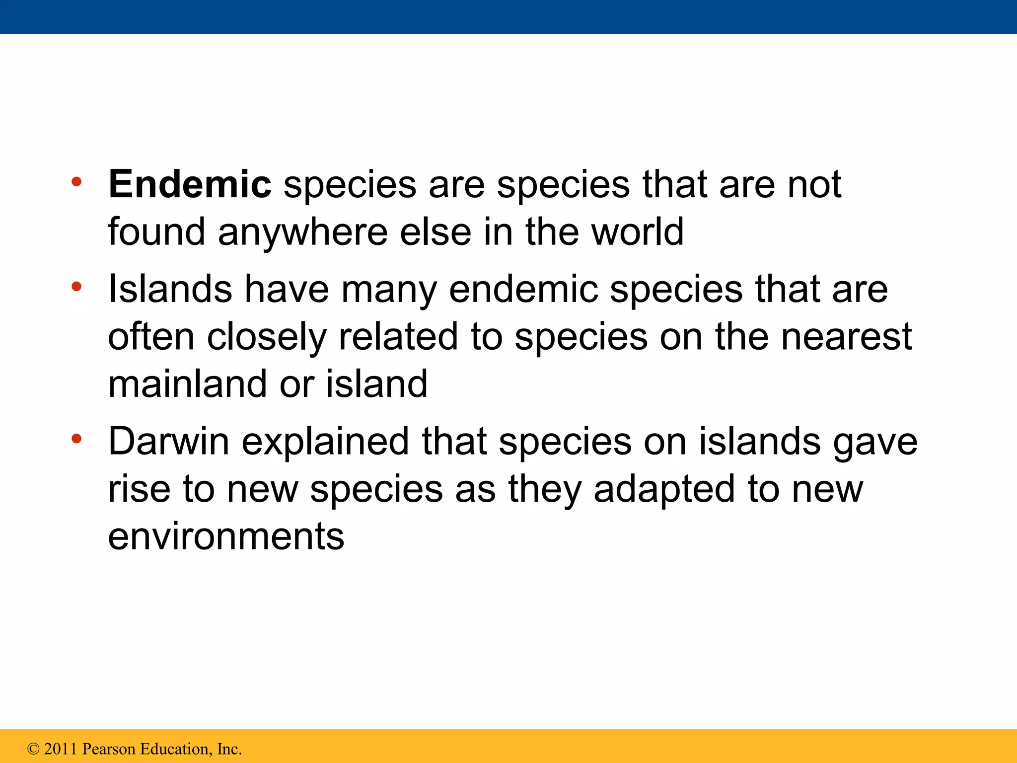 • Endemic species are species that are not
found anywhere else in the world
• Islands have many endemic species that are
often closely related to species on the nearest
mainland or island
• Darwin explained that species on islands gave
rise to new species as they adapted to new
environments
© 2011 Pearson Education, Inc.
 