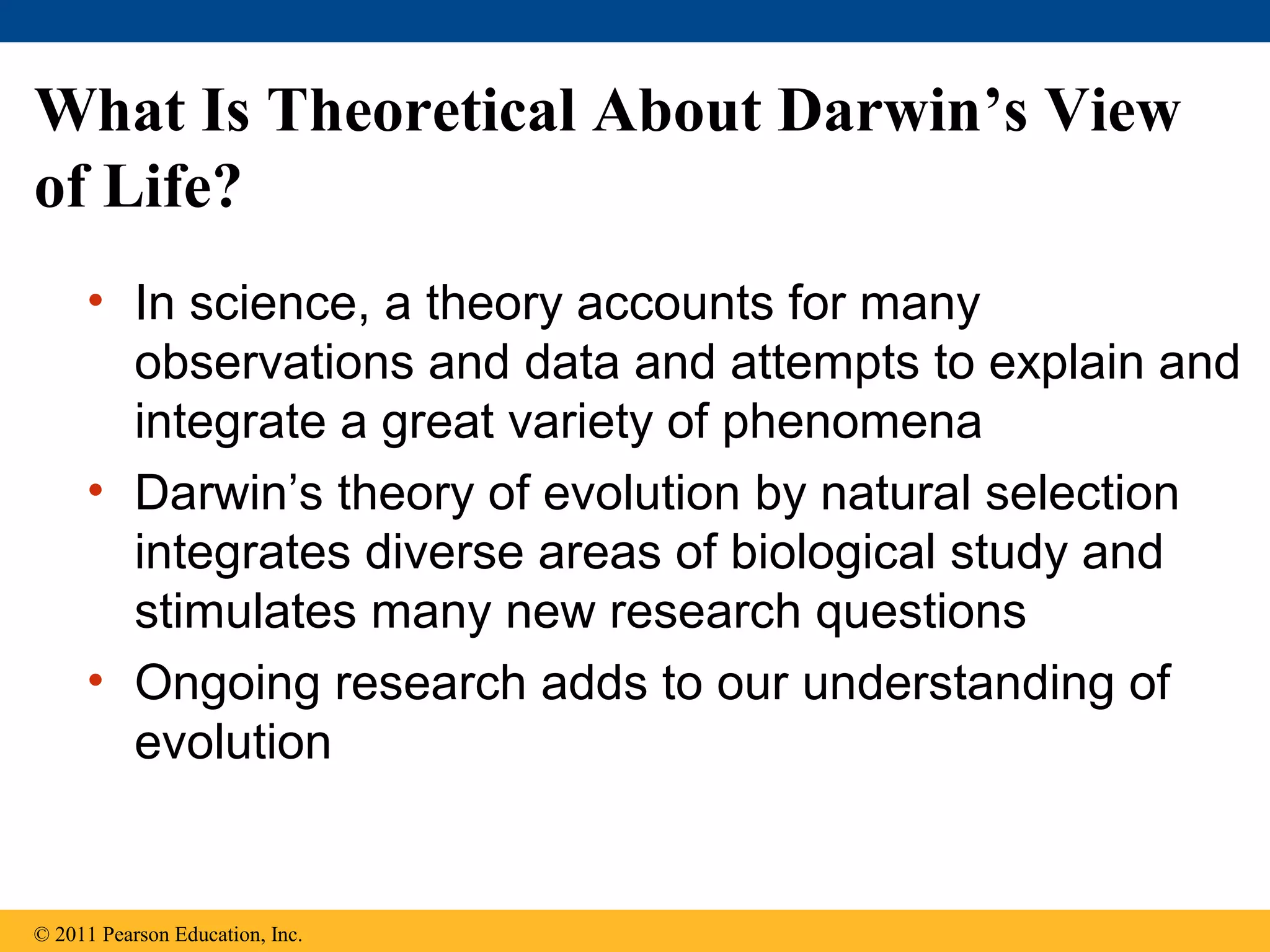 What Is Theoretical About Darwin’s View
of Life?
• In science, a theory accounts for many
observations and data and attempts to explain and
integrate a great variety of phenomena
• Darwin’s theory of evolution by natural selection
integrates diverse areas of biological study and
stimulates many new research questions
• Ongoing research adds to our understanding of
evolution
© 2011 Pearson Education, Inc.
 