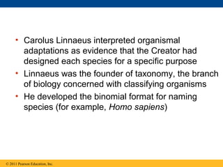 • Carolus Linnaeus interpreted organismal
adaptations as evidence that the Creator had
designed each species for a specific purpose
• Linnaeus was the founder of taxonomy, the branch
of biology concerned with classifying organisms
• He developed the binomial format for naming
species (for example, Homo sapiens)
© 2011 Pearson Education, Inc.
 