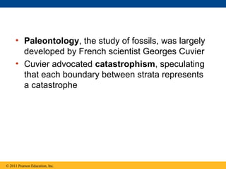 • Paleontology, the study of fossils, was largely
developed by French scientist Georges Cuvier
• Cuvier advocated catastrophism, speculating
that each boundary between strata represents
a catastrophe
© 2011 Pearson Education, Inc.
 