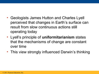 • Geologists James Hutton and Charles Lyell
perceived that changes in Earth’s surface can
result from slow continuous actions still
operating today
• Lyell’s principle of uniformitarianism states
that the mechanisms of change are constant
over time
• This view strongly influenced Darwin’s thinking
© 2011 Pearson Education, Inc.
 