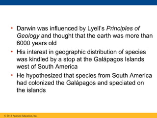 • Darwin was influenced by Lyell’s Principles of
Geology and thought that the earth was more than
6000 years old
• His interest in geographic distribution of species
was kindled by a stop at the Galápagos Islands
west of South America
• He hypothesized that species from South America
had colonized the Galápagos and speciated on
the islands
© 2011 Pearson Education, Inc.
 