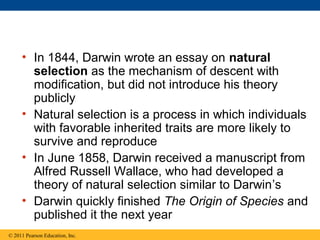• In 1844, Darwin wrote an essay on natural
selection as the mechanism of descent with
modification, but did not introduce his theory
publicly
• Natural selection is a process in which individuals
with favorable inherited traits are more likely to
survive and reproduce
• In June 1858, Darwin received a manuscript from
Alfred Russell Wallace, who had developed a
theory of natural selection similar to Darwin’s
• Darwin quickly finished The Origin of Species and
published it the next year
© 2011 Pearson Education, Inc.
 