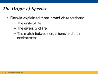 The Origin of Species
• Darwin explained three broad observations:
– The unity of life
– The diversity of life
– The match between organisms and their
environment
© 2011 Pearson Education, Inc.
 