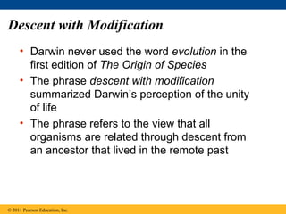 Descent with Modification
• Darwin never used the word evolution in the
first edition of The Origin of Species
• The phrase descent with modification
summarized Darwin’s perception of the unity
of life
• The phrase refers to the view that all
organisms are related through descent from
an ancestor that lived in the remote past
© 2011 Pearson Education, Inc.
 