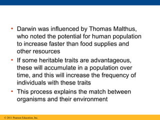• Darwin was influenced by Thomas Malthus,
who noted the potential for human population
to increase faster than food supplies and
other resources
• If some heritable traits are advantageous,
these will accumulate in a population over
time, and this will increase the frequency of
individuals with these traits
• This process explains the match between
organisms and their environment
© 2011 Pearson Education, Inc.
 