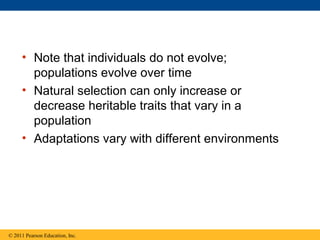 • Note that individuals do not evolve;
populations evolve over time
• Natural selection can only increase or
decrease heritable traits that vary in a
population
• Adaptations vary with different environments
© 2011 Pearson Education, Inc.
 