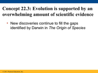 Concept 22.3: Evolution is supported by an
overwhelming amount of scientific evidence
• New discoveries continue to fill the gaps
identified by Darwin in The Origin of Species
© 2011 Pearson Education, Inc.
 
