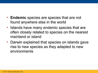 • Endemic species are species that are not
found anywhere else in the world
• Islands have many endemic species that are
often closely related to species on the nearest
mainland or island
• Darwin explained that species on islands gave
rise to new species as they adapted to new
environments
© 2011 Pearson Education, Inc.
 