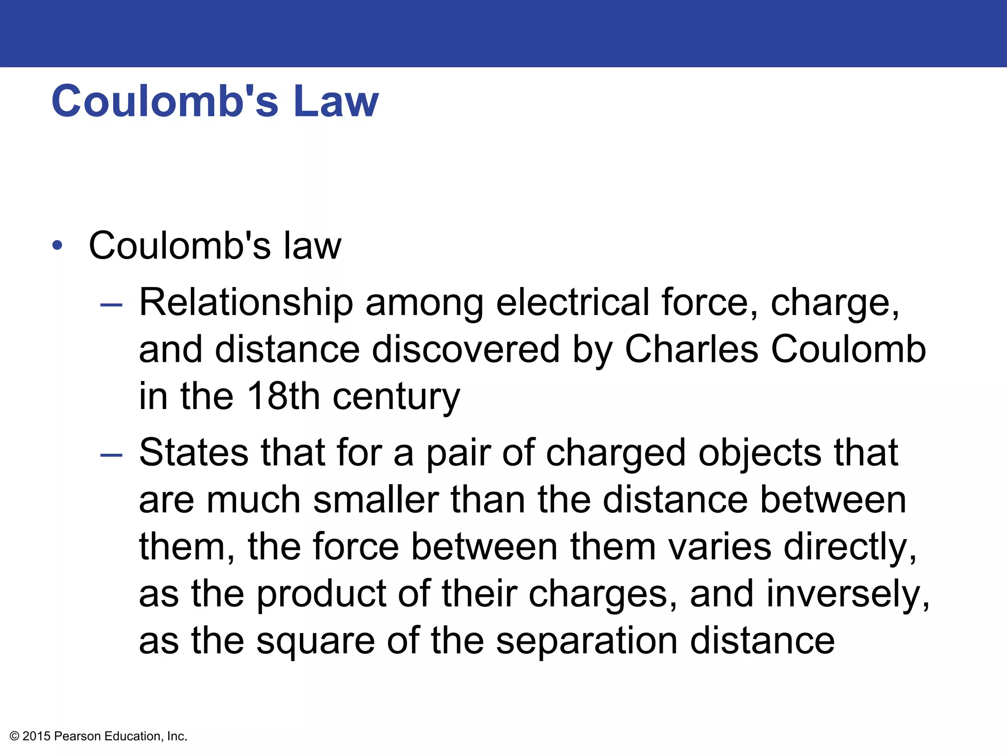 © 2015 Pearson Education, Inc.
Coulomb's Law
• Coulomb's law
– Relationship among electrical force, charge,
and distance discovered by Charles Coulomb
in the 18th century
– States that for a pair of charged objects that
are much smaller than the distance between
them, the force between them varies directly,
as the product of their charges, and inversely,
as the square of the separation distance
 