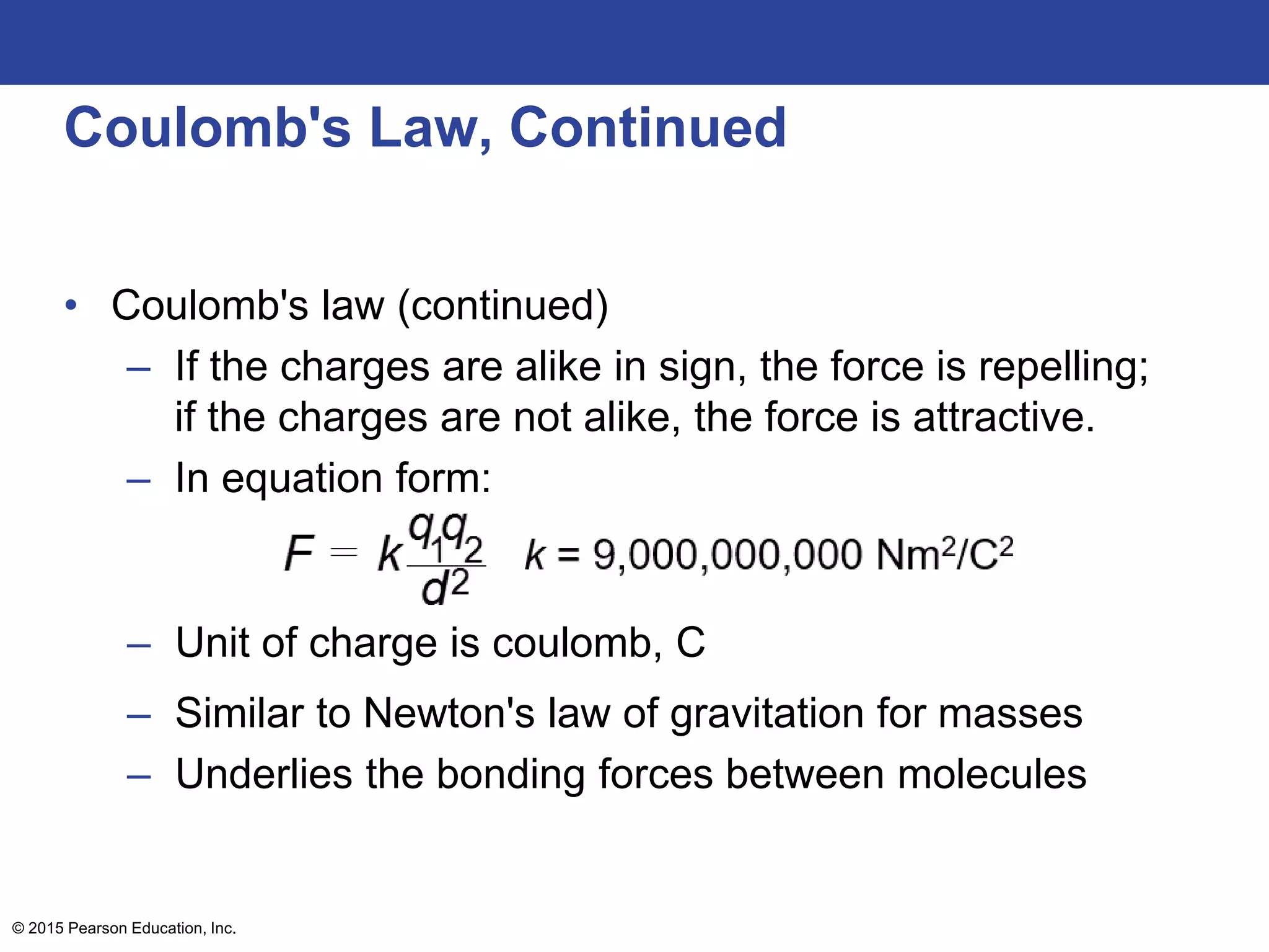 © 2015 Pearson Education, Inc.
Coulomb's Law, Continued
• Coulomb's law (continued)
– If the charges are alike in sign, the force is repelling;
if the charges are not alike, the force is attractive.
– In equation form:
– Unit of charge is coulomb, C
– Similar to Newton's law of gravitation for masses
– Underlies the bonding forces between molecules
 