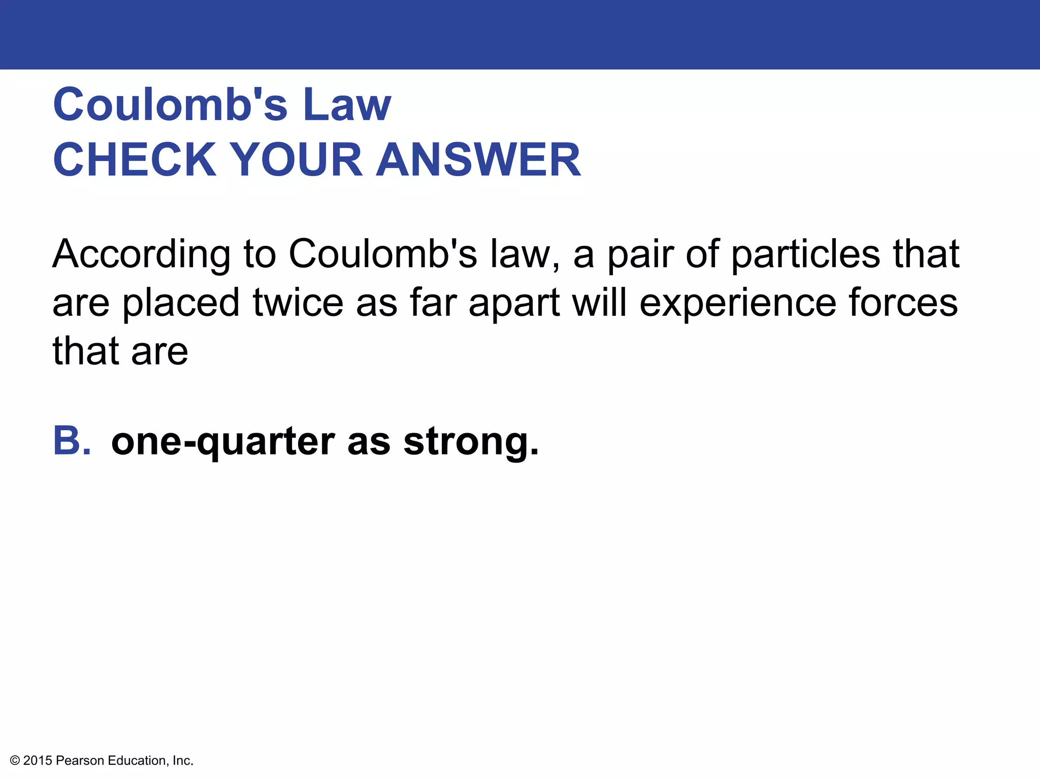 © 2015 Pearson Education, Inc.
Coulomb's Law
CHECK YOUR ANSWER
According to Coulomb's law, a pair of particles that
are placed twice as far apart will experience forces
that are
B. one-quarter as strong.
 