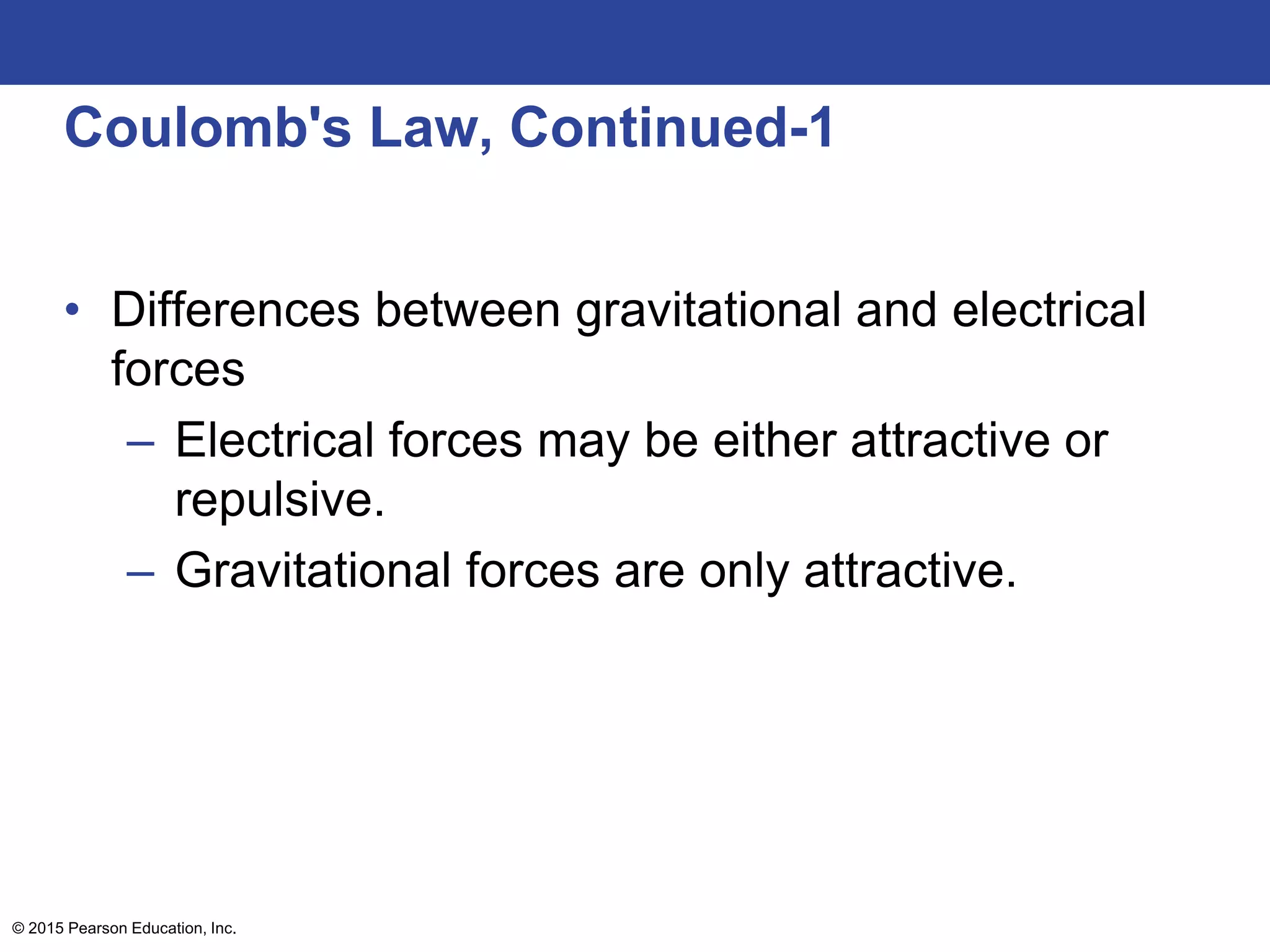 © 2015 Pearson Education, Inc.
Coulomb's Law, Continued-1
• Differences between gravitational and electrical
forces
– Electrical forces may be either attractive or
repulsive.
– Gravitational forces are only attractive.
 