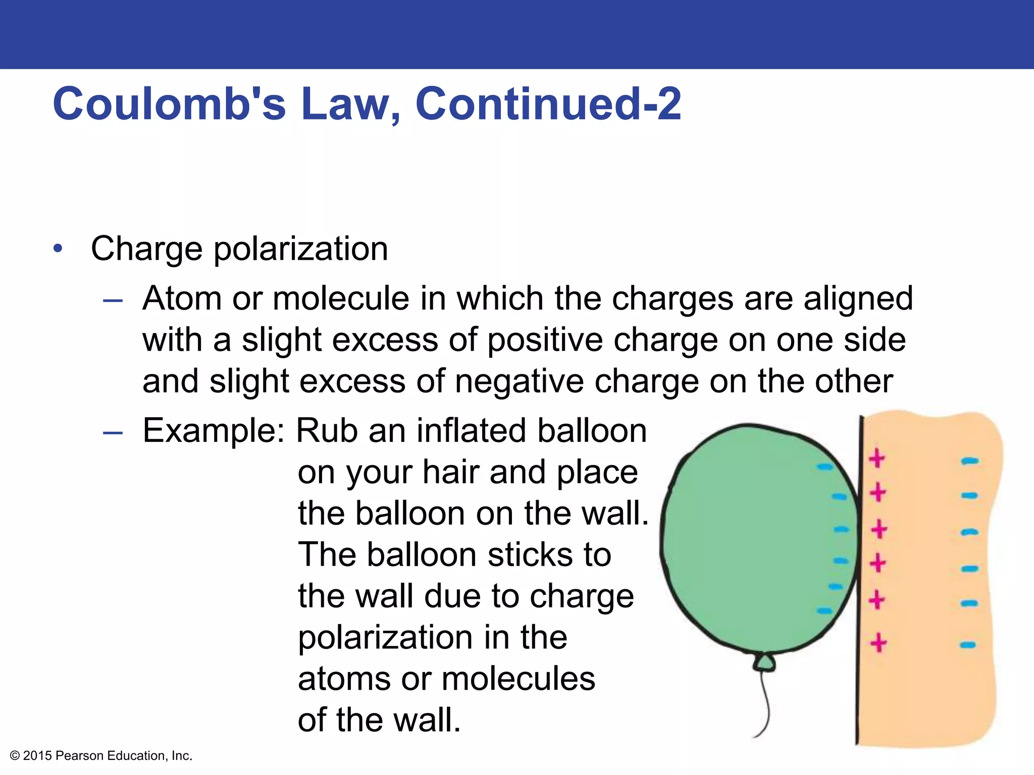 © 2015 Pearson Education, Inc.
Coulomb's Law, Continued-2
• Charge polarization
– Atom or molecule in which the charges are aligned
with a slight excess of positive charge on one side
and slight excess of negative charge on the other
– Example: Rub an inflated balloon
on your hair and place
the balloon on the wall.
The balloon sticks to
the wall due to charge
polarization in the
atoms or molecules
of the wall.
 