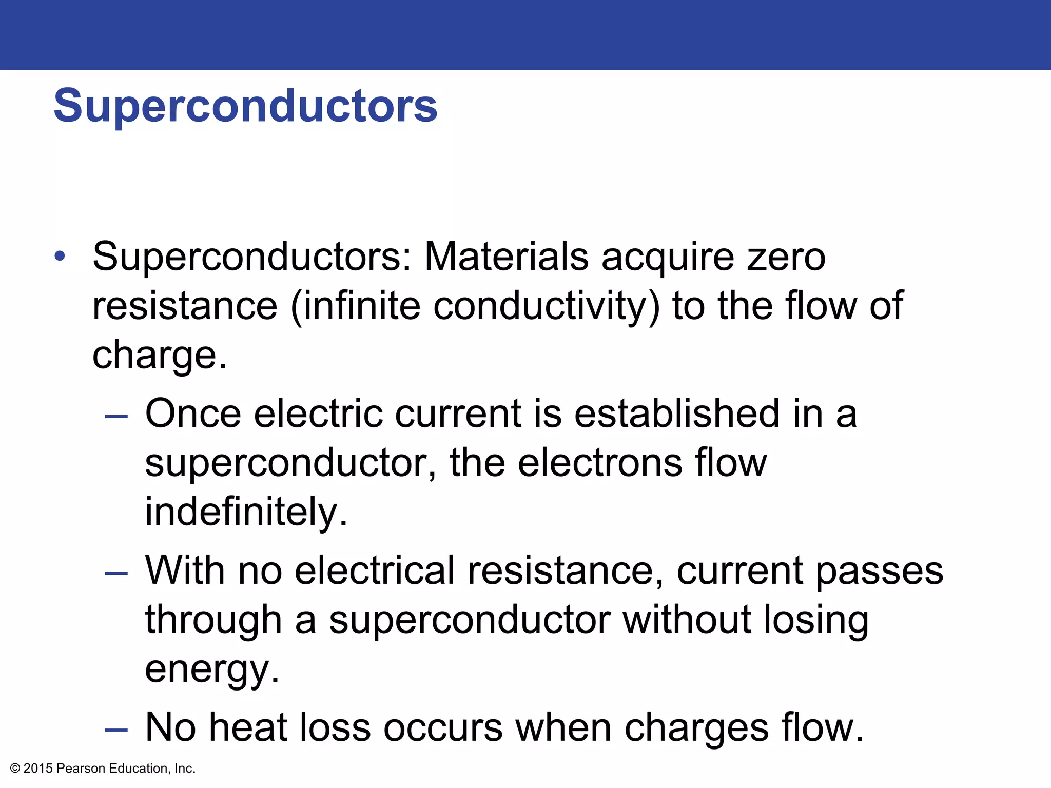 © 2015 Pearson Education, Inc.
Superconductors
• Superconductors: Materials acquire zero
resistance (infinite conductivity) to the flow of
charge.
– Once electric current is established in a
superconductor, the electrons flow
indefinitely.
– With no electrical resistance, current passes
through a superconductor without losing
energy.
– No heat loss occurs when charges flow.
 