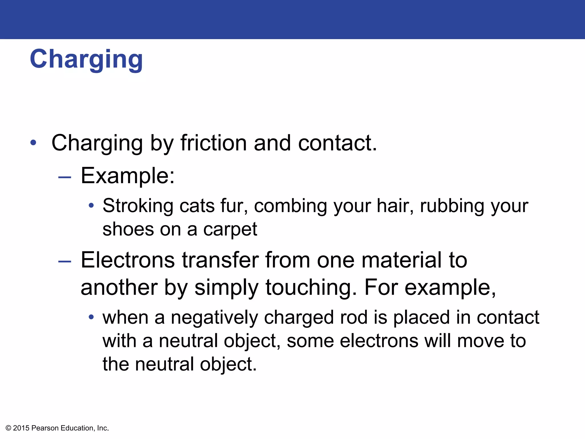 © 2015 Pearson Education, Inc.
Charging
• Charging by friction and contact.
– Example:
• Stroking cats fur, combing your hair, rubbing your
shoes on a carpet
– Electrons transfer from one material to
another by simply touching. For example,
• when a negatively charged rod is placed in contact
with a neutral object, some electrons will move to
the neutral object.
 