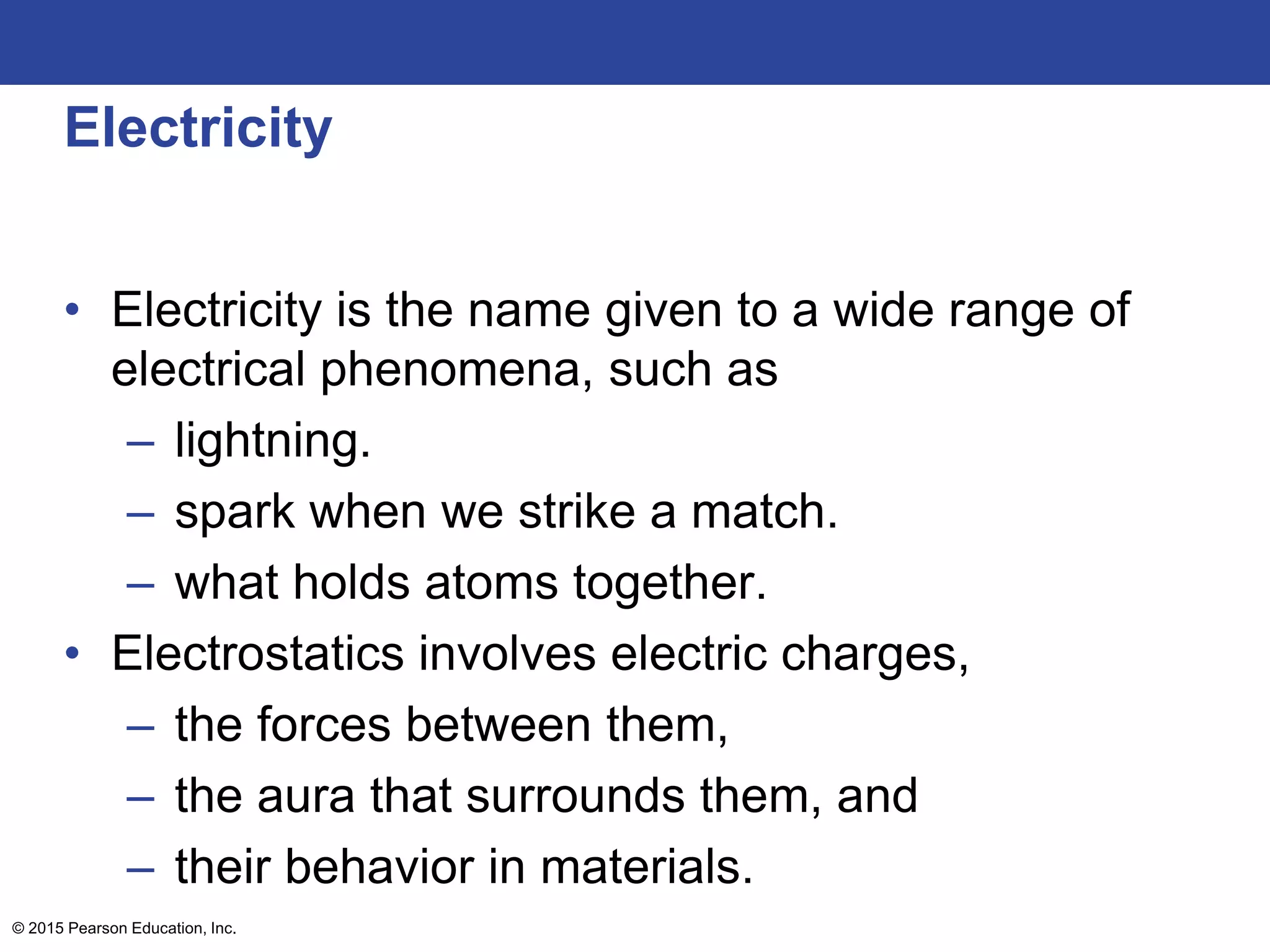 © 2015 Pearson Education, Inc.
Electricity
• Electricity is the name given to a wide range of
electrical phenomena, such as
– lightning.
– spark when we strike a match.
– what holds atoms together.
• Electrostatics involves electric charges,
– the forces between them,
– the aura that surrounds them, and
– their behavior in materials.
 
