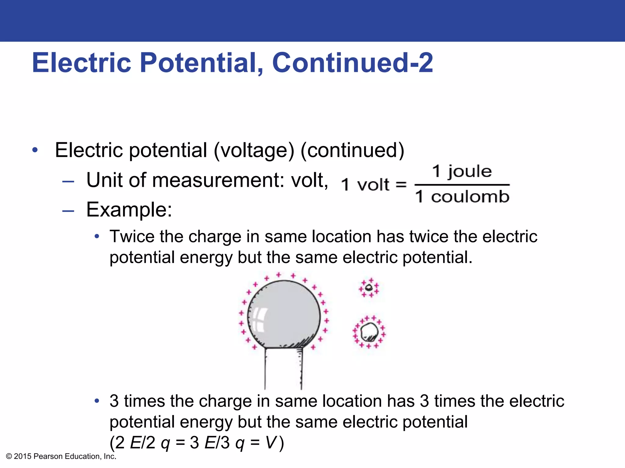 © 2015 Pearson Education, Inc.
Electric Potential, Continued-2
• Electric potential (voltage) (continued)
– Unit of measurement: volt,
– Example:
• Twice the charge in same location has twice the electric
potential energy but the same electric potential.
• 3 times the charge in same location has 3 times the electric
potential energy but the same electric potential
(2 E/2 q = 3 E/3 q = V)
 