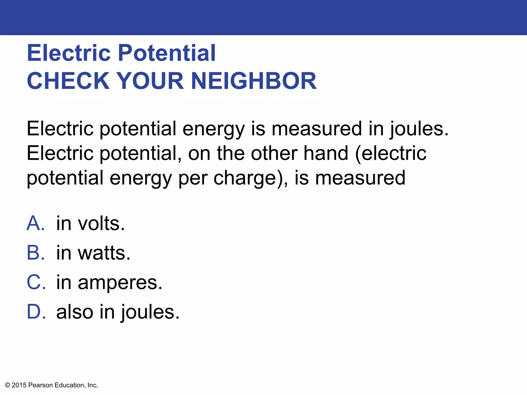 © 2015 Pearson Education, Inc.
Electric Potential
CHECK YOUR NEIGHBOR
Electric potential energy is measured in joules.
Electric potential, on the other hand (electric
potential energy per charge), is measured
A. in volts.
B. in watts.
C. in amperes.
D. also in joules.
 