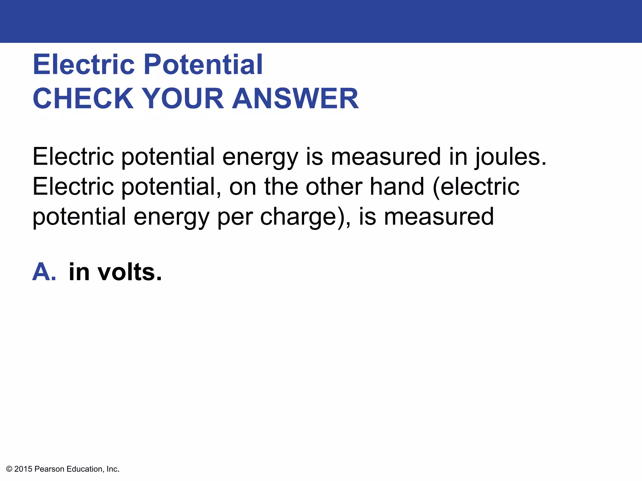 © 2015 Pearson Education, Inc.
Electric Potential
CHECK YOUR ANSWER
Electric potential energy is measured in joules.
Electric potential, on the other hand (electric
potential energy per charge), is measured
A. in volts.
 