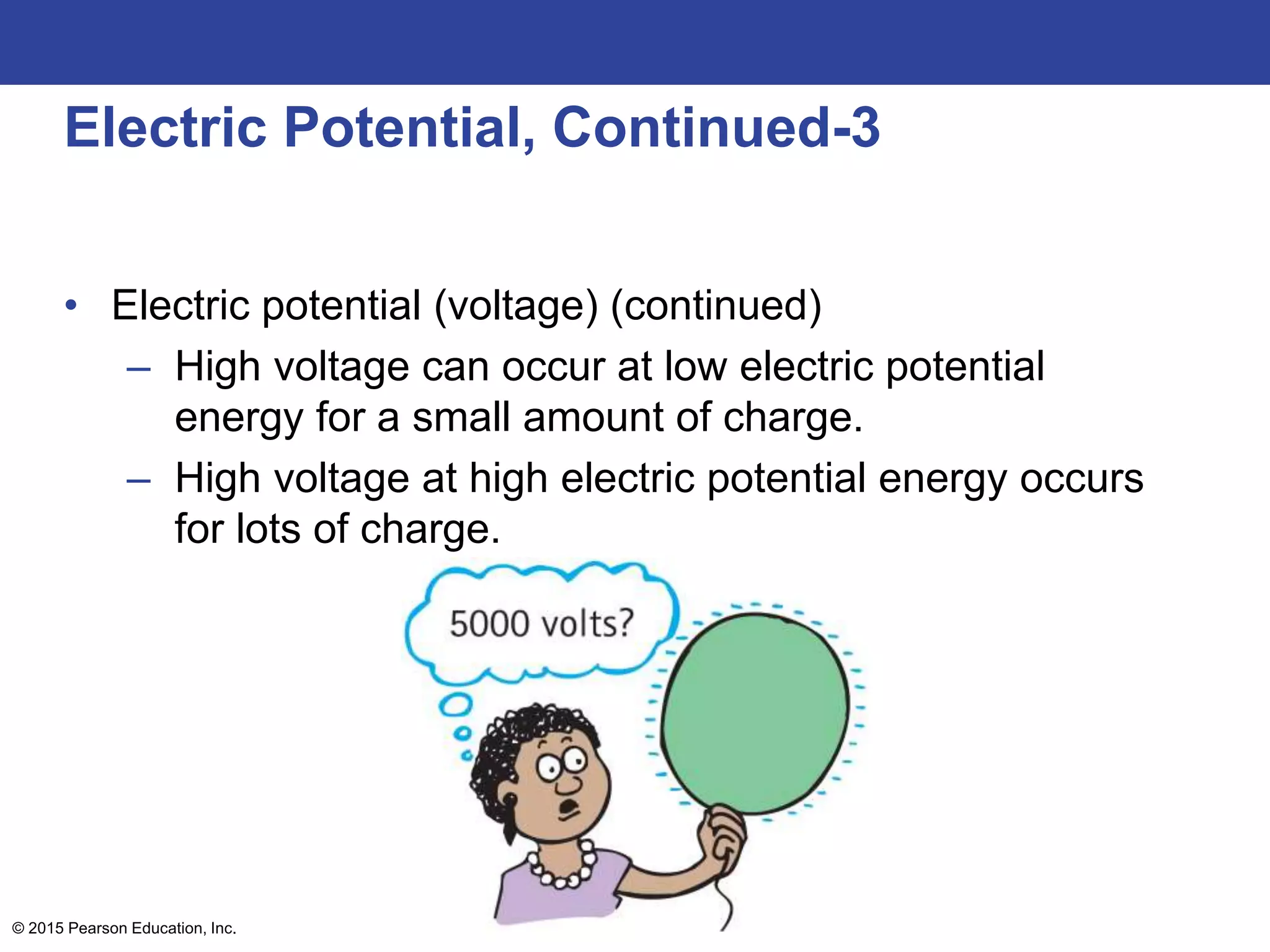 © 2015 Pearson Education, Inc.
Electric Potential, Continued-3
• Electric potential (voltage) (continued)
– High voltage can occur at low electric potential
energy for a small amount of charge.
– High voltage at high electric potential energy occurs
for lots of charge.
 