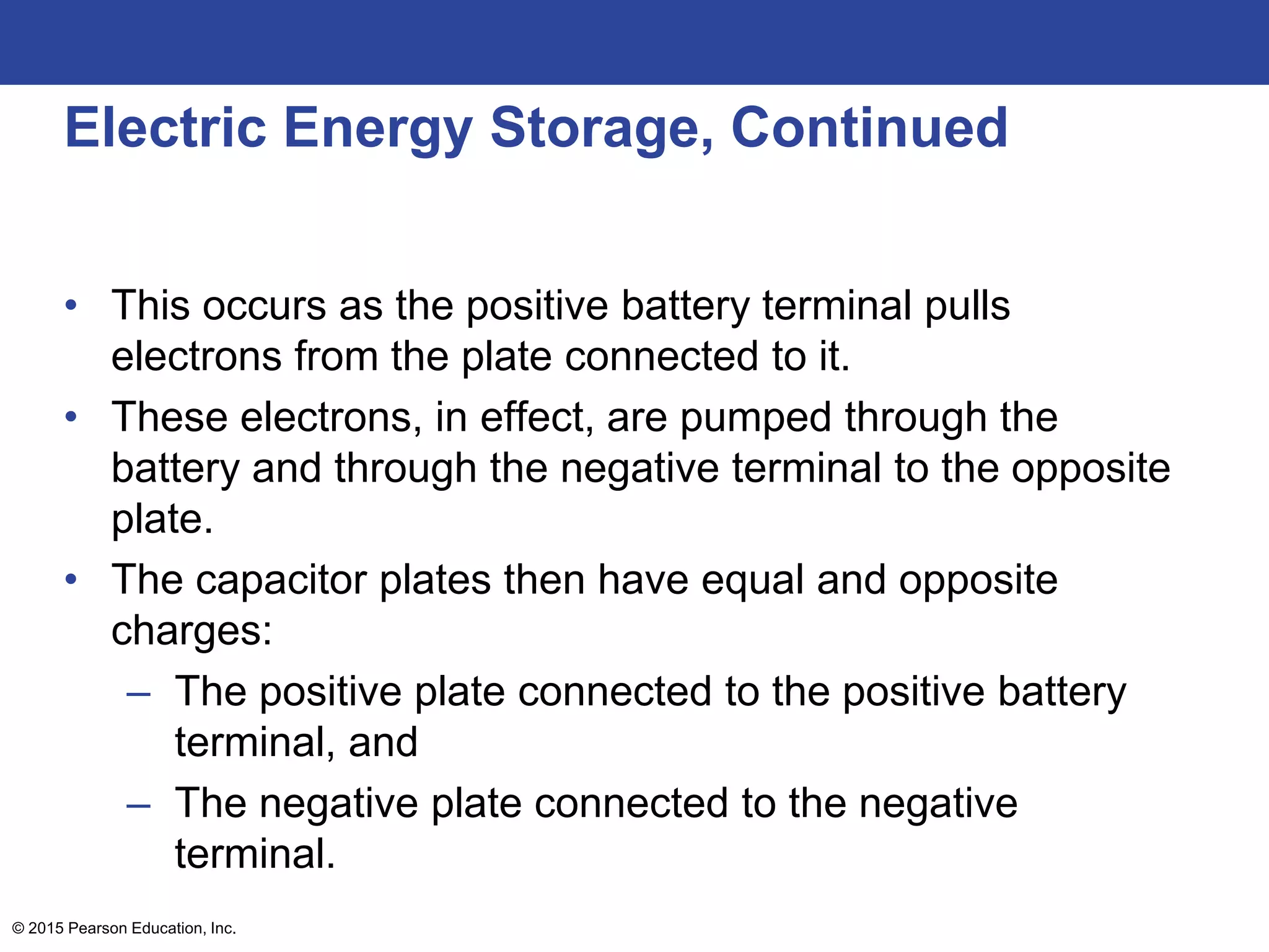 © 2015 Pearson Education, Inc.
Electric Energy Storage, Continued
• This occurs as the positive battery terminal pulls
electrons from the plate connected to it.
• These electrons, in effect, are pumped through the
battery and through the negative terminal to the opposite
plate.
• The capacitor plates then have equal and opposite
charges:
– The positive plate connected to the positive battery
terminal, and
– The negative plate connected to the negative
terminal.
 