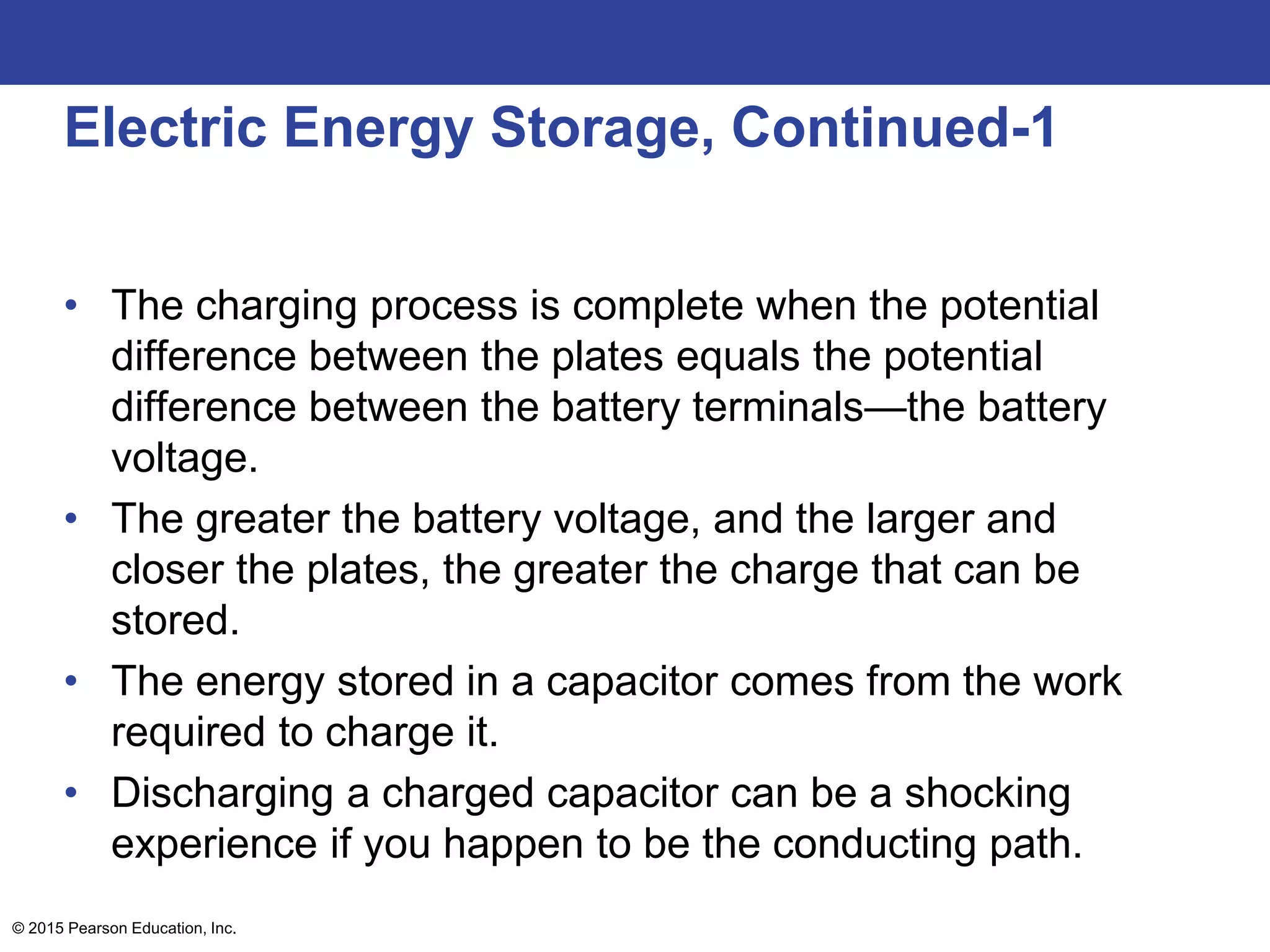 © 2015 Pearson Education, Inc.
Electric Energy Storage, Continued-1
• The charging process is complete when the potential
difference between the plates equals the potential
difference between the battery terminals—the battery
voltage.
• The greater the battery voltage, and the larger and
closer the plates, the greater the charge that can be
stored.
• The energy stored in a capacitor comes from the work
required to charge it.
• Discharging a charged capacitor can be a shocking
experience if you happen to be the conducting path.
 