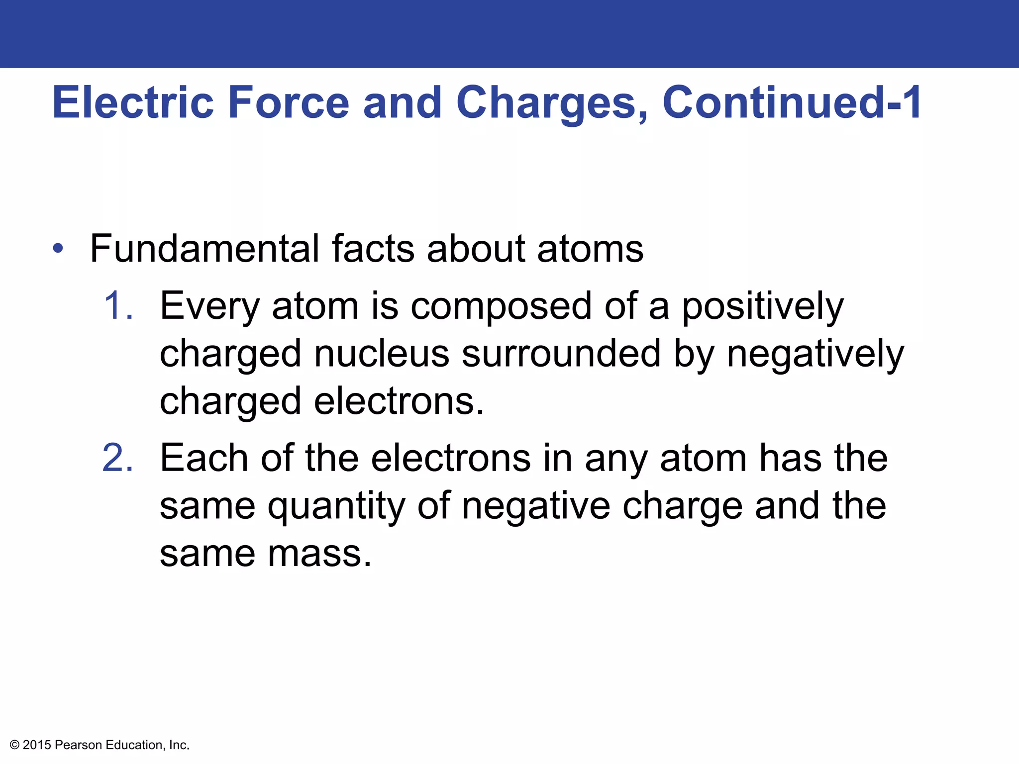 © 2015 Pearson Education, Inc.
Electric Force and Charges, Continued-1
• Fundamental facts about atoms
1. Every atom is composed of a positively
charged nucleus surrounded by negatively
charged electrons.
2. Each of the electrons in any atom has the
same quantity of negative charge and the
same mass.
 