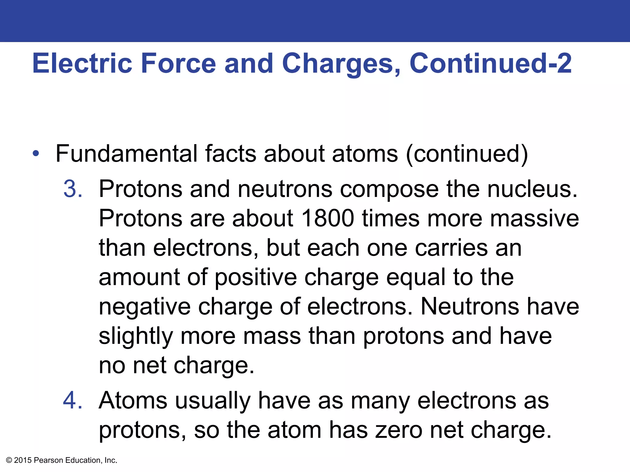 © 2015 Pearson Education, Inc.
Electric Force and Charges, Continued-2
• Fundamental facts about atoms (continued)
3. Protons and neutrons compose the nucleus.
Protons are about 1800 times more massive
than electrons, but each one carries an
amount of positive charge equal to the
negative charge of electrons. Neutrons have
slightly more mass than protons and have
no net charge.
4. Atoms usually have as many electrons as
protons, so the atom has zero net charge.
 