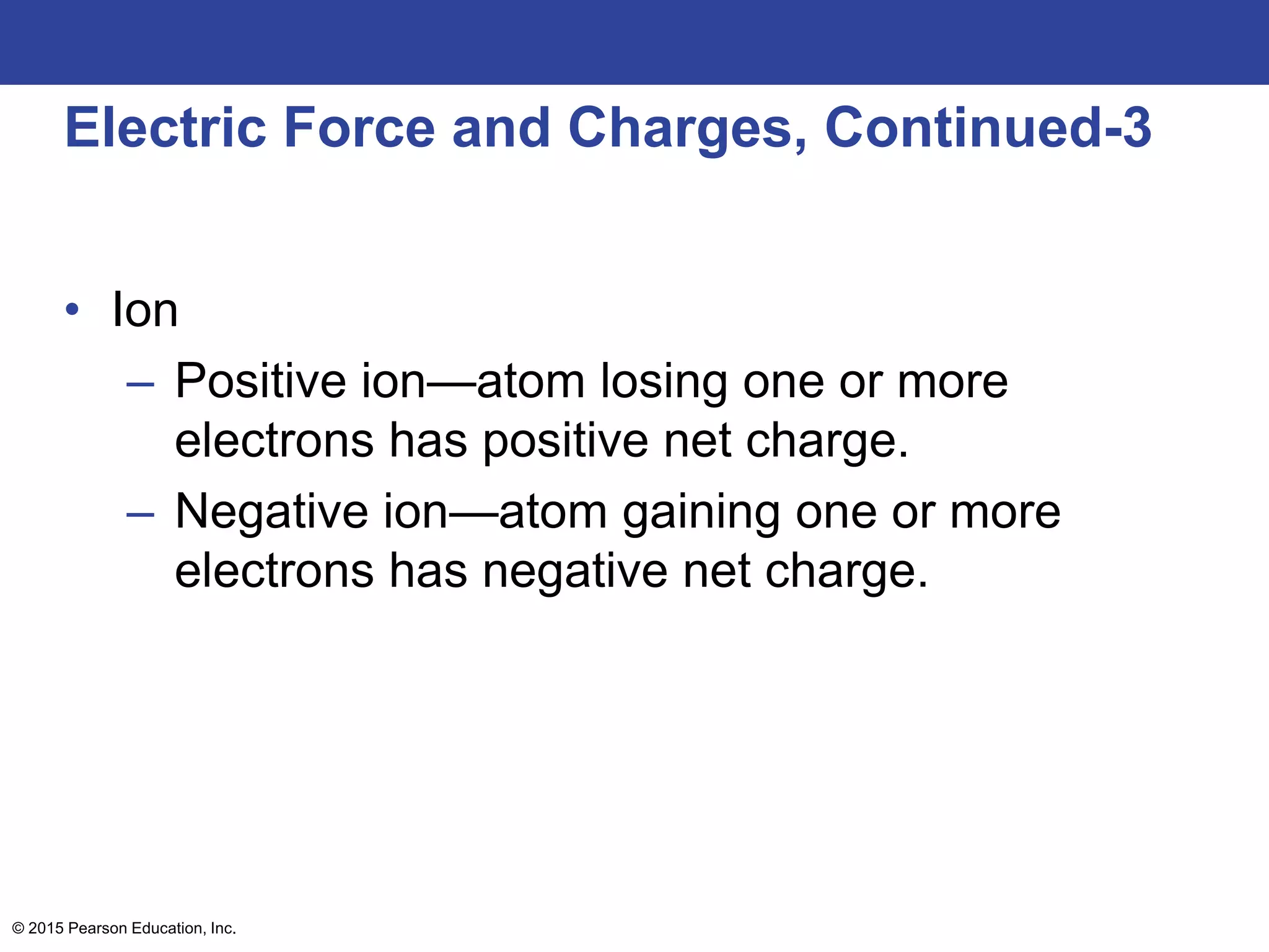 © 2015 Pearson Education, Inc.
Electric Force and Charges, Continued-3
• Ion
– Positive ion—atom losing one or more
electrons has positive net charge.
– Negative ion—atom gaining one or more
electrons has negative net charge.
 