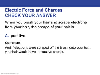 © 2015 Pearson Education, Inc.
Electric Force and Charges
CHECK YOUR ANSWER
When you brush your hair and scrape electrons
from your hair, the charge of your hair is
A. positive.
Comment:
And if electrons were scraped off the brush onto your hair,
your hair would have a negative charge.
 