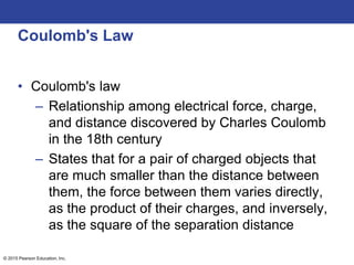 © 2015 Pearson Education, Inc.
Coulomb's Law
• Coulomb's law
– Relationship among electrical force, charge,
and distance discovered by Charles Coulomb
in the 18th century
– States that for a pair of charged objects that
are much smaller than the distance between
them, the force between them varies directly,
as the product of their charges, and inversely,
as the square of the separation distance
 