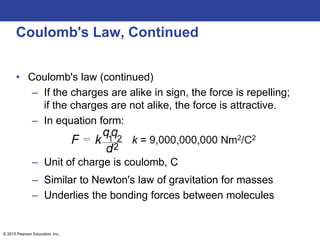 © 2015 Pearson Education, Inc.
Coulomb's Law, Continued
• Coulomb's law (continued)
– If the charges are alike in sign, the force is repelling;
if the charges are not alike, the force is attractive.
– In equation form:
– Unit of charge is coulomb, C
– Similar to Newton's law of gravitation for masses
– Underlies the bonding forces between molecules
 