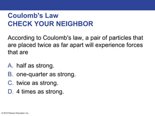 © 2015 Pearson Education, Inc.
Coulomb's Law
CHECK YOUR NEIGHBOR
According to Coulomb's law, a pair of particles that
are placed twice as far apart will experience forces
that are
A. half as strong.
B. one-quarter as strong.
C. twice as strong.
D. 4 times as strong.
 