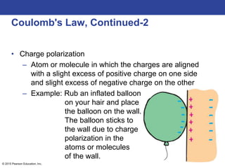 © 2015 Pearson Education, Inc.
Coulomb's Law, Continued-2
• Charge polarization
– Atom or molecule in which the charges are aligned
with a slight excess of positive charge on one side
and slight excess of negative charge on the other
– Example: Rub an inflated balloon
on your hair and place
the balloon on the wall.
The balloon sticks to
the wall due to charge
polarization in the
atoms or molecules
of the wall.
 