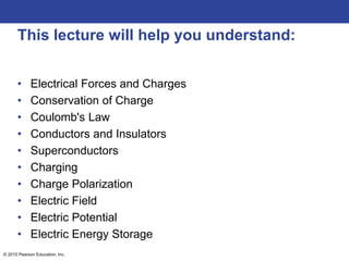 © 2015 Pearson Education, Inc.
This lecture will help you understand:
• Electrical Forces and Charges
• Conservation of Charge
• Coulomb's Law
• Conductors and Insulators
• Superconductors
• Charging
• Charge Polarization
• Electric Field
• Electric Potential
• Electric Energy Storage
 