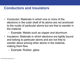 © 2015 Pearson Education, Inc.
Conductors and Insulators
• Conductor: Materials in which one or more of the
electrons in the outer shell of its atoms are not anchored
to the nuclei of particular atoms but are free to wander in
the material
– Example: Metals such as copper and aluminum
• Insulators: Materials in which electrons are tightly bound
and belong to particular atoms and are not free to
wander about among other atoms in the material,
making them flow
– Example: Rubber, glass
 