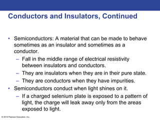 © 2015 Pearson Education, Inc.
Conductors and Insulators, Continued
• Semiconductors: A material that can be made to behave
sometimes as an insulator and sometimes as a
conductor.
– Fall in the middle range of electrical resistivity
between insulators and conductors.
– They are insulators when they are in their pure state.
– They are conductors when they have impurities.
• Semiconductors conduct when light shines on it.
– If a charged selenium plate is exposed to a pattern of
light, the charge will leak away only from the areas
exposed to light.
 